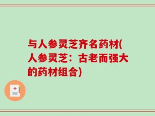 与人参灵芝齐名药材(人参灵芝：古老而强大的药材组合)