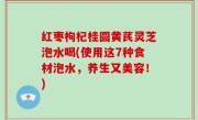 红枣枸杞桂圆黄芪灵芝泡水喝(使用这7种食材泡水，养生又美容！)