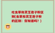 吃虫草和灵芝孢子粉区别(虫草和灵芝孢子粉的区别：你知道吗？)