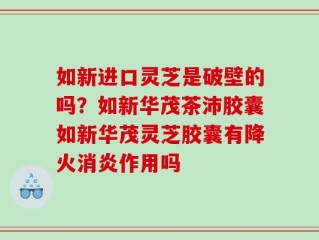 如新进口灵芝是破壁的吗？如新华茂茶沛胶囊如新华茂灵芝胶囊有降火消炎作用吗