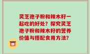 灵芝孢子粉和辣木籽一起吃的好处？探究灵芝孢子粉和辣木籽的营养价值与搭配食用方法？