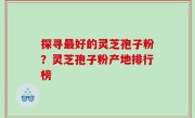 探寻最好的灵芝孢子粉？灵芝孢子粉产地排行榜