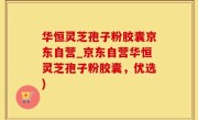 华恒灵芝孢子粉胶囊京东自营_京东自营华恒灵芝孢子粉胶囊,优选)