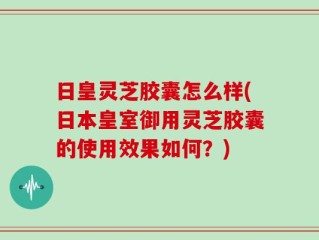日皇灵芝胶囊怎么样(日本皇室御用灵芝胶囊的使用效果如何？)