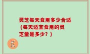 灵芝每天食用多少合适 (每天适宜食用的灵芝量是多少？)