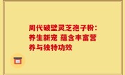 周代破壁灵芝孢子粉:养生新宠 蕴含丰富营养与独特功效