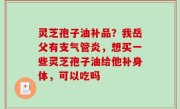 灵芝孢子油补品？我岳父有支气管炎，想买一些灵芝孢子油给他补身体，可以吃吗