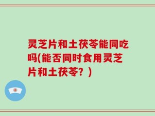灵芝片和土茯苓能同吃吗(能否同时食用灵芝片和土茯苓？)