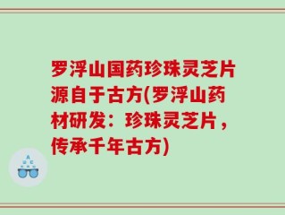 罗浮山国药珍珠灵芝片源自于古方(罗浮山药材研发：珍珠灵芝片，传承千年古方)