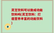 灵芝饮料可以做成功能饮料吗(灵芝饮料：打造营养丰富的功能饮料)