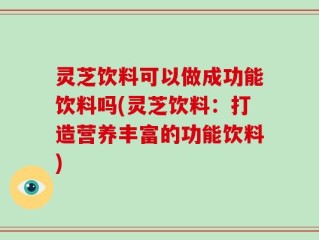 灵芝饮料可以做成功能饮料吗(灵芝饮料：打造营养丰富的功能饮料)