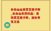 长白山山货灵芝孢子粉_长白山天然珍品：高效灵芝孢子粉，滋补养生之选