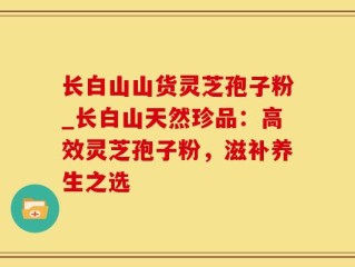 长白山山货灵芝孢子粉_长白山天然珍品：高效灵芝孢子粉，滋补养生之选