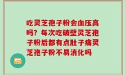 吃灵芝孢子粉会血压高吗？每次吃破壁灵芝孢子粉后都有点肚子痛灵芝孢子粉不易消化吗