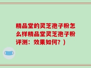 精品堂的灵芝孢子粉怎么样精品堂灵芝孢子粉评测：效果如何？)