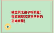 破壁灵芝孢子粉的量(探究破壁灵芝孢子粉的正确用量)