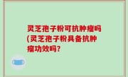 灵芝孢子粉可抗肿瘤吗(灵芝孢子粉具备抗肿瘤功效吗？
