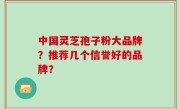 中国灵芝孢子粉大品牌？推荐几个信誉好的品牌？