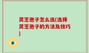 灵芝孢子怎么选(选择灵芝孢子的方法及技巧)
