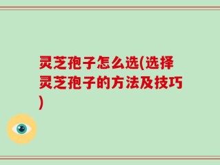 灵芝孢子怎么选(选择灵芝孢子的方法及技巧)