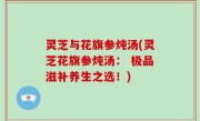 灵芝与花旗参炖汤(灵芝花旗参炖汤： 极品滋补养生之选！)
