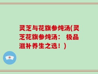 灵芝与花旗参炖汤(灵芝花旗参炖汤： 极品滋补养生之选！)