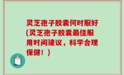 灵芝孢子胶囊何时服好(灵芝孢子胶囊最佳服用时间建议，科学合理保健！)