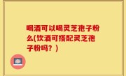 喝酒可以喝灵芝孢子粉么(饮酒可搭配灵芝孢子粉吗？)