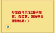 好东西乌灵芝(重磅推荐：乌灵芝，强效养生保健佳品！)