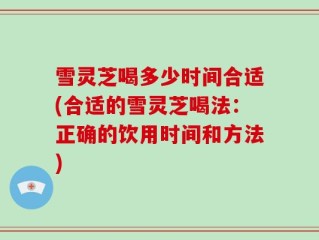 雪灵芝喝多少时间合适(合适的雪灵芝喝法：正确的饮用时间和方法)