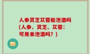 人参灵芝苁蓉能泡酒吗(人参、灵芝、苁蓉：可用来泡酒吗？)
