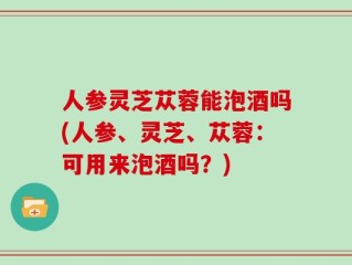 人参灵芝苁蓉能泡酒吗(人参、灵芝、苁蓉：可用来泡酒吗？)
