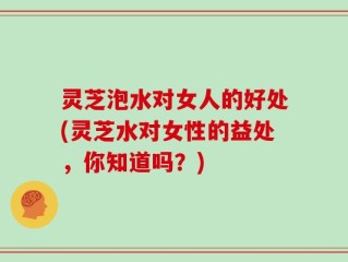 灵芝泡水对女人的好处(灵芝水对女性的益处，你知道吗？)