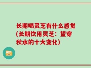 长期喝灵芝有什么感觉(长期饮用灵芝：望穿秋水的十大变化)