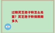 过期灵芝孢子粉怎么处置？灵芝孢子粉保质期多久