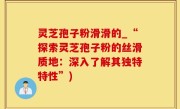 灵芝孢子粉滑滑的_“探索灵芝孢子粉的丝滑质地：深入了解其独特特性”)