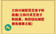 三和兴破壁灵芝孢子粉胶囊(三和兴灵芝孢子粉胶囊，助你轻松破壁拥有健康之躯)