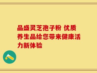 品盛灵芝孢子粉 优质养生品给您带来健康活力新体验
