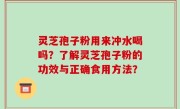 灵芝孢子粉用来冲水喝吗？了解灵芝孢子粉的功效与正确食用方法？