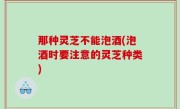 那种灵芝不能泡酒(泡酒时要注意的灵芝种类)