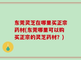 东莞灵芝在哪里买正宗药材(东莞哪里可以购买正宗的灵芝药材？)