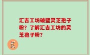 汇吉工坊破壁灵芝孢子粉？了解汇吉工坊的灵芝孢子粉？