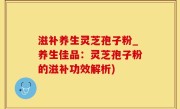 滋补养生灵芝孢子粉_养生佳品：灵芝孢子粉的滋补功效解析)