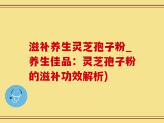 滋补养生灵芝孢子粉_养生佳品：灵芝孢子粉的滋补功效解析)