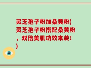 灵芝孢子粉加桑黄粉(灵芝孢子粉搭配桑黄粉，双倍美肌功效来袭！)