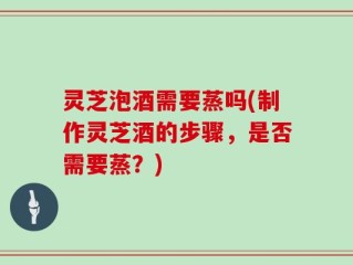 灵芝泡酒需要蒸吗(制作灵芝酒的步骤，是否需要蒸？)