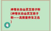 绅尊长白山灵芝孢子粉(绅尊长白山灵芝孢子粉——高质量养生之选)