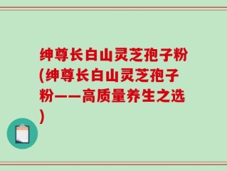 绅尊长白山灵芝孢子粉(绅尊长白山灵芝孢子粉——高质量养生之选)