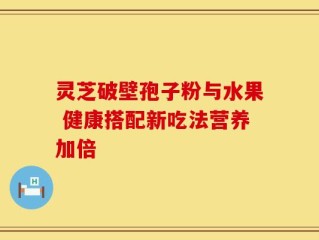 灵芝破壁孢子粉与水果 健康搭配新吃法营养加倍