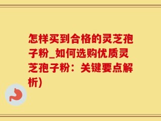 怎样买到合格的灵芝孢子粉_如何选购优质灵芝孢子粉：关键要点解析)